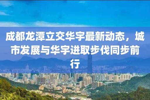 成都龍?zhí)读⒔蝗A宇最新動(dòng)態(tài)，城市發(fā)展與華宇進(jìn)取步伐同步前行