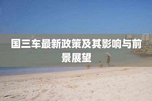 國(guó)三車(chē)最新政策及其影響與前景展望