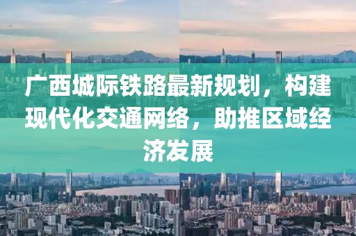 廣西城際鐵路最新規(guī)劃，構(gòu)建現(xiàn)代化交通網(wǎng)絡(luò)，助推區(qū)域經(jīng)濟(jì)發(fā)展