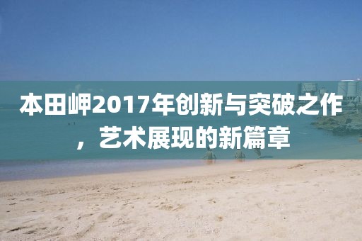 本田岬2017年創(chuàng)新與突破之作，藝術(shù)展現(xiàn)的新篇章