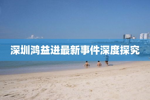 深圳鴻益進最新事件深度探究
