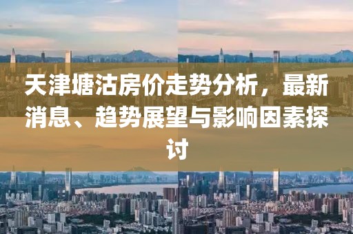 天津塘沽房價走勢分析，最新消息、趨勢展望與影響因素探討