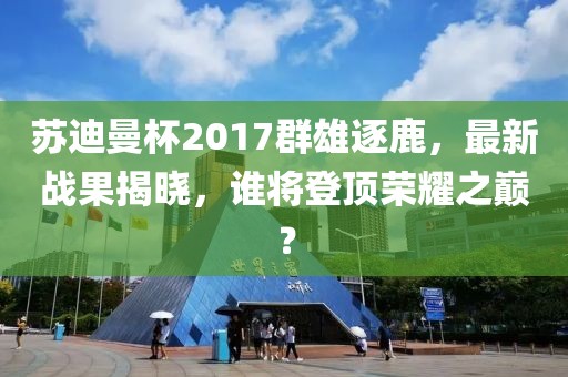蘇迪曼杯2017群雄逐鹿，最新戰(zhàn)果揭曉，誰將登頂榮耀之巔？