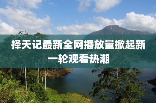 擇天記最新全網(wǎng)播放量掀起新一輪觀看熱潮