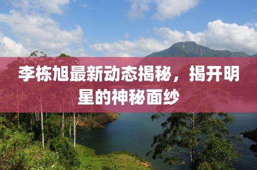 李棟旭最新動(dòng)態(tài)揭秘，揭開明星的神秘面紗
