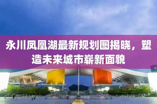 永川鳳凰湖最新規(guī)劃圖揭曉，塑造未來城市嶄新面貌