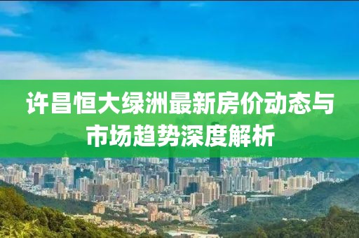 許昌恒大綠洲最新房價動態(tài)與市場趨勢深度解析