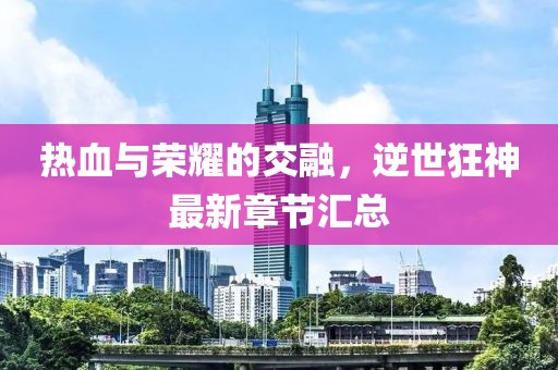 熱血與榮耀的交融，逆世狂神最新章節(jié)匯總
