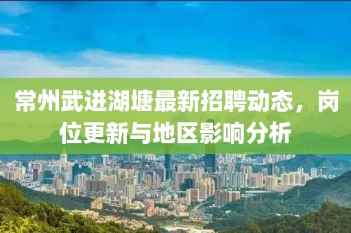 常州武進湖塘最新招聘動態(tài)，崗位更新與地區(qū)影響分析
