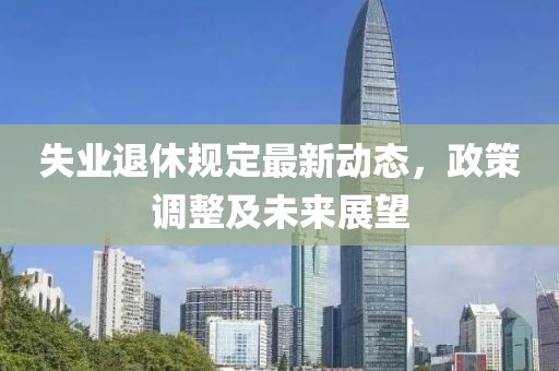 失業(yè)退休規(guī)定最新動態(tài)，政策調(diào)整及未來展望