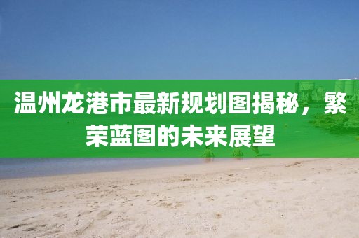 溫州龍港市最新規(guī)劃圖揭秘，繁榮藍(lán)圖的未來展望