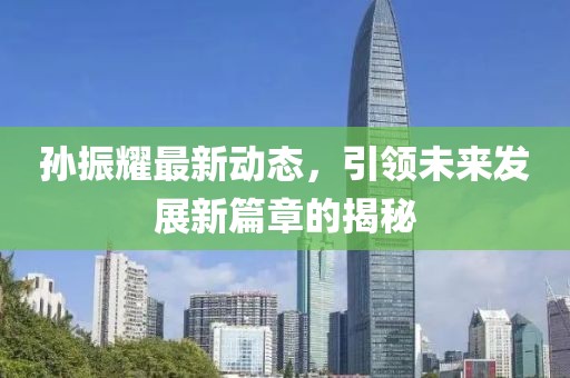 孫振耀最新動(dòng)態(tài)，引領(lǐng)未來(lái)發(fā)展新篇章的揭秘