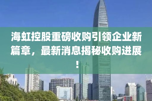 海虹控股重磅收購引領企業(yè)新篇章，最新消息揭秘收購進展！