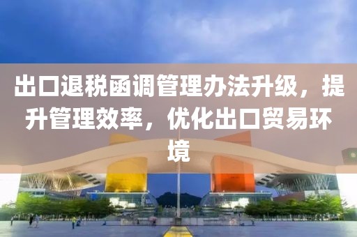 出口退稅函調(diào)管理辦法升級(jí)，提升管理效率，優(yōu)化出口貿(mào)易環(huán)境