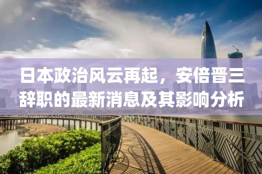日本政治風云再起，安倍晉三辭職的最新消息及其影響分析