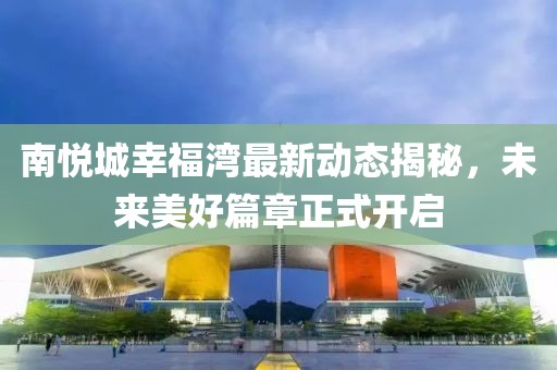 南悅城幸福灣最新動態(tài)揭秘，未來美好篇章正式開啟