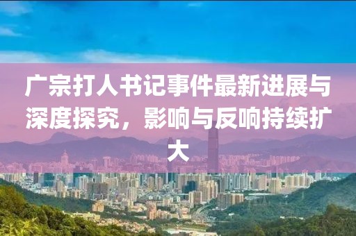 廣宗打人書記事件最新進(jìn)展與深度探究，影響與反響持續(xù)擴(kuò)大