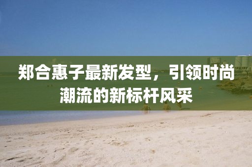 鄭合惠子最新發(fā)型，引領(lǐng)時尚潮流的新標(biāo)桿風(fēng)采
