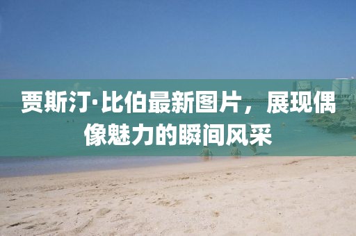 賈斯汀·比伯最新圖片，展現(xiàn)偶像魅力的瞬間風(fēng)采