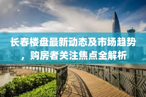 長春樓盤最新動態(tài)及市場趨勢，購房者關注焦點全解析