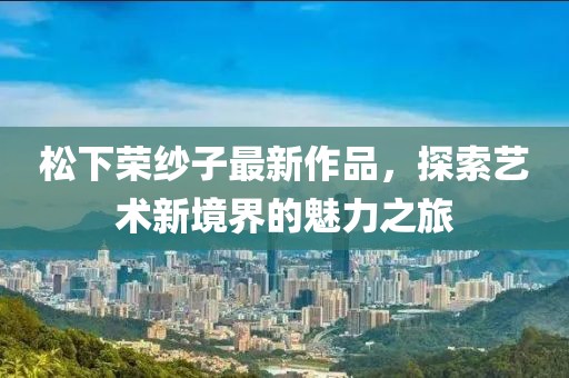 松下榮紗子最新作品，探索藝術新境界的魅力之旅