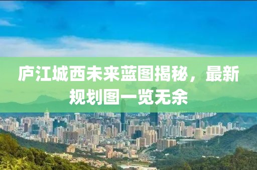 廬江城西未來藍圖揭秘，最新規(guī)劃圖一覽無余