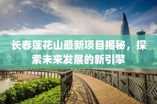 長春蓮花山最新項目揭秘，探索未來發(fā)展的新引擎