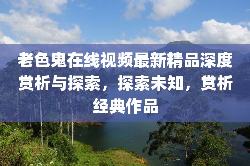 老色鬼在線視頻最新精品深度賞析與探索，探索未知，賞析經(jīng)典作品