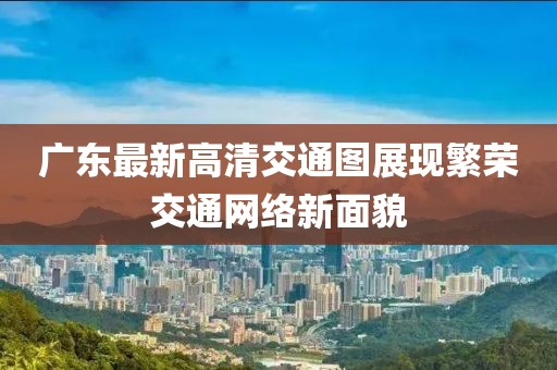 廣東最新高清交通圖展現(xiàn)繁榮交通網(wǎng)絡(luò)新面貌