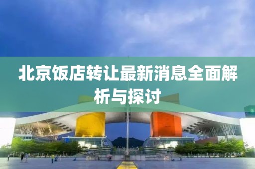 北京飯店轉(zhuǎn)讓最新消息全面解析與探討