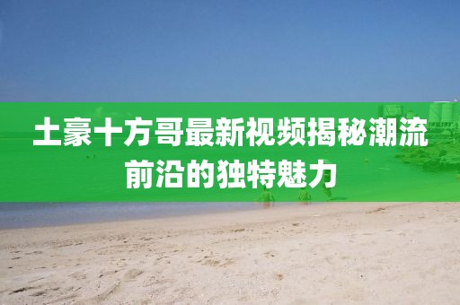 土豪十方哥最新視頻揭秘潮流前沿的獨特魅力