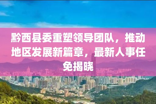 黔西縣委重塑領(lǐng)導(dǎo)團(tuán)隊，推動地區(qū)發(fā)展新篇章，最新人事任免揭曉