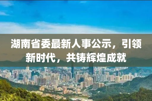 湖南省委最新人事公示，引領(lǐng)新時(shí)代，共鑄輝煌成就