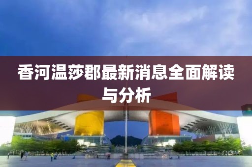 香河溫莎郡最新消息全面解讀與分析