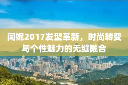 閆妮2017發(fā)型革新，時(shí)尚轉(zhuǎn)變與個(gè)性魅力的無(wú)縫融合