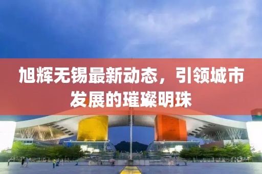 旭輝無錫最新動態(tài)，引領(lǐng)城市發(fā)展的璀璨明珠