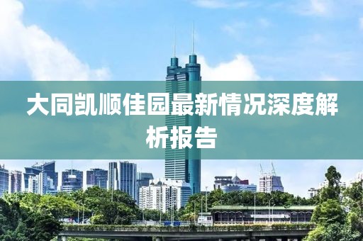 大同凱順佳園最新情況深度解析報告