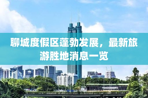 聊城度假區(qū)蓬勃發(fā)展，最新旅游勝地消息一覽