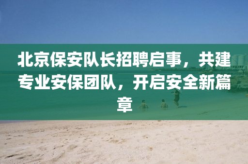 北京保安隊(duì)長招聘啟事，共建專業(yè)安保團(tuán)隊(duì)，開啟安全新篇章