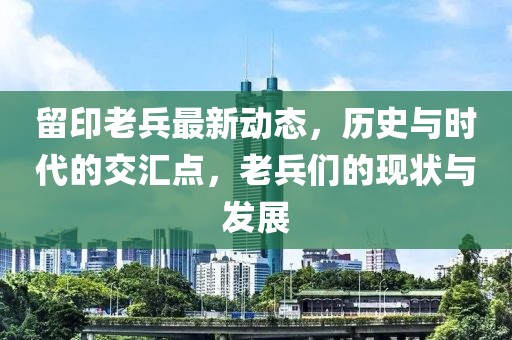 留印老兵最新動態(tài)，歷史與時代的交匯點，老兵們的現(xiàn)狀與發(fā)展