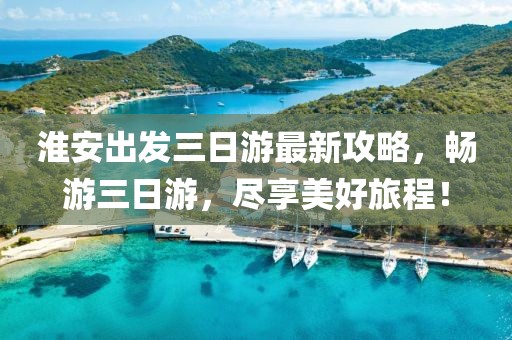 淮安出發(fā)三日游最新攻略，暢游三日游，盡享美好旅程！