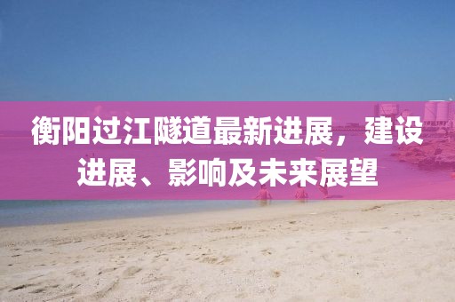 衡陽過江隧道最新進(jìn)展，建設(shè)進(jìn)展、影響及未來展望