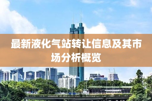 最新液化氣站轉(zhuǎn)讓信息及其市場分析概覽