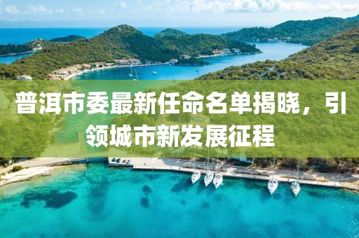 普洱市委最新任命名單揭曉，引領城市新發(fā)展征程