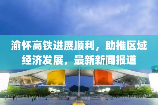 渝懷高鐵進(jìn)展順利，助推區(qū)域經(jīng)濟(jì)發(fā)展，最新新聞報道