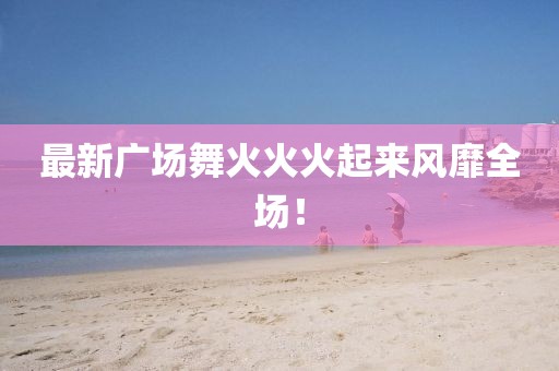 最新廣場舞火火火起來風靡全場！