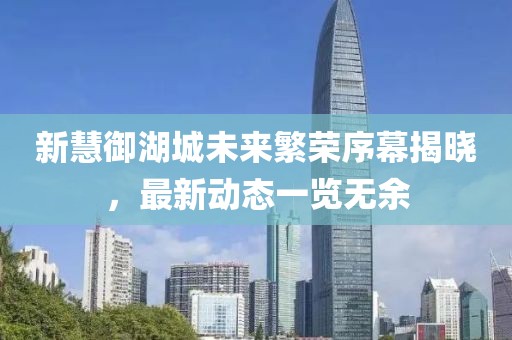 新慧御湖城未來繁榮序幕揭曉，最新動態(tài)一覽無余