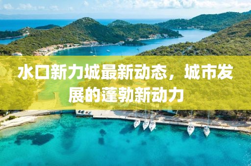水口新力城最新動(dòng)態(tài)，城市發(fā)展的蓬勃新動(dòng)力