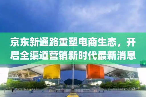 京東新通路重塑電商生態(tài)，開啟全渠道營銷新時代最新消息