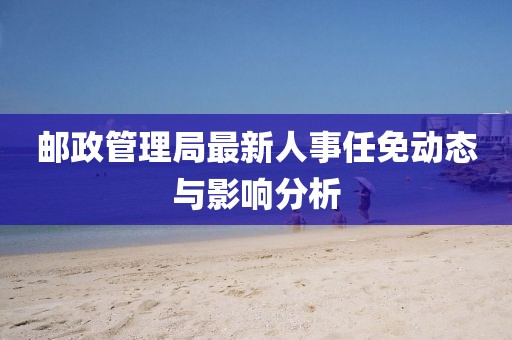 郵政管理局最新人事任免動(dòng)態(tài)與影響分析